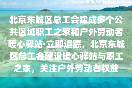 北京東城區(qū)總工會建成多個公共區(qū)域職工液壓動力機械,元件制造之家和戶外勞動者暖心驛站·立即追蹤，北京東城區(qū)總工會建設(shè)暖心驛站與職工之家，關(guān)注戶外勞動者權(quán)益