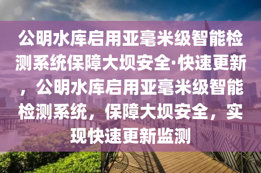 公明水庫啟用亞毫米級(jí)智能檢測系統(tǒng)保障大壩安全·快速更新，公明水庫啟用亞毫米級(jí)智能檢測系統(tǒng)，保障大壩安全，實(shí)現(xiàn)快速更新監(jiān)測液壓動(dòng)力機(jī)械,元件制造