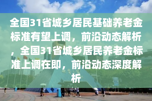 全國31省城鄉(xiāng)居民基礎(chǔ)養(yǎng)老金標準有望上調(diào)，前沿動態(tài)解析，全國31省城鄉(xiāng)居民養(yǎng)老金標準上調(diào)在即，前沿動態(tài)深度解析液壓動力機械,元件制造