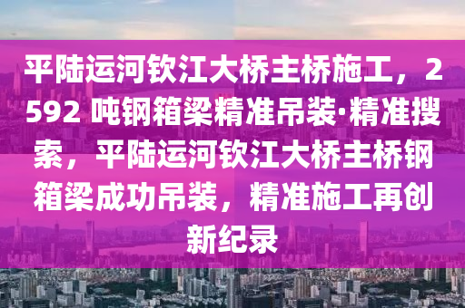 平陸運(yùn)河欽江大橋主橋施工，2592 噸鋼箱梁精準(zhǔn)吊裝·精準(zhǔn)搜索，平陸運(yùn)河欽江大橋主橋鋼箱梁成功吊裝，精準(zhǔn)施工再創(chuàng)新紀(jì)錄液壓動力機(jī)械,元件制造