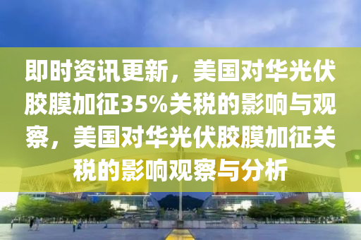 即時(shí)資訊更新，美國對華光伏膠膜加征35%關(guān)稅的影響與觀察，美國對華光伏膠膜液壓動(dòng)力機(jī)械,元件制造加征關(guān)稅的影響觀察與分析