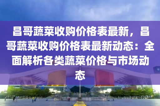 昌哥蔬菜收購(gòu)價(jià)格表最新，昌哥蔬菜收購(gòu)價(jià)格表最新動(dòng)態(tài)：全面解析各類(lèi)蔬菜價(jià)格與市場(chǎng)動(dòng)態(tài)液壓動(dòng)力機(jī)械,元件制造