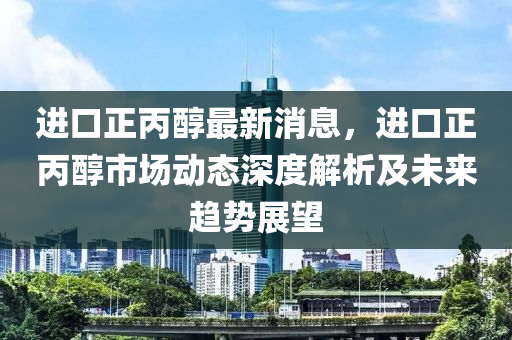 進(jìn)口正丙醇最新消息，進(jìn)口正丙醇市場(chǎng)動(dòng)態(tài)深度解析及未來(lái)趨勢(shì)展望液壓動(dòng)力機(jī)械,元件制造