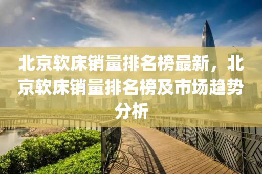 北京軟床銷(xiāo)量排名榜最新，北京軟床銷(xiāo)量排名榜及市場(chǎng)趨勢(shì)分析液壓動(dòng)力機(jī)械,元件制造