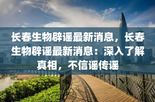 長(zhǎng)春生物辟謠最新消息，長(zhǎng)春生物辟謠最新消息：深入了解真相，不信謠傳謠液壓動(dòng)力機(jī)械,元件制造