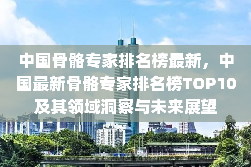 中國(guó)骨骼專家排名榜最新，中國(guó)最新骨骼專家排名榜TOP10及其領(lǐng)域洞察與未來(lái)展望液壓動(dòng)力機(jī)械,元件制造