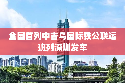 全國首列中吉烏國際鐵公聯(lián)運班列深圳發(fā)車液壓動力機械,元件制造