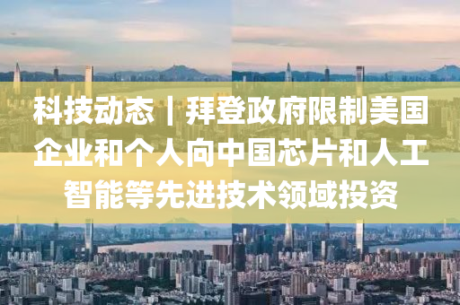 科技動態(tài)｜拜登政府限制美國企業(yè)和個人向中國芯片和人液壓動力機械,元件制造工智能等先進(jìn)技術(shù)領(lǐng)域投資