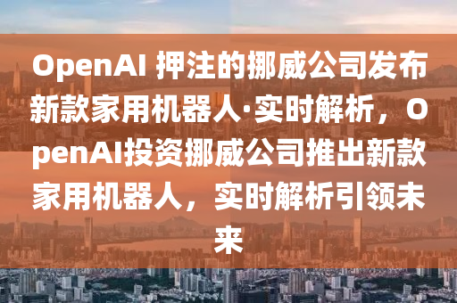 OpenAI 押注的挪威公司發(fā)布新款家用機(jī)器人·實(shí)時(shí)解析，OpenAI投資挪威公司推出新款家用機(jī)器人，實(shí)時(shí)解析引領(lǐng)未來液壓動(dòng)力機(jī)械,元件制造