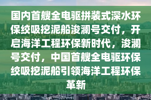 國內(nèi)首艘全電驅(qū)拼裝式深水環(huán)保絞吸挖泥船浚瀾號交付，開啟海洋工程環(huán)保新時代，浚瀾號交付，中國首艘全電驅(qū)環(huán)保絞吸挖泥船引領(lǐng)海洋工程環(huán)保革新液壓動力機械,元件制造