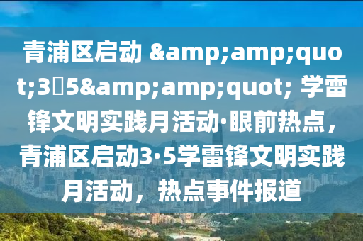 青浦區(qū)啟動(dòng) &amp;quot;3?5&amp;quot; 學(xué)雷鋒文明實(shí)踐月活動(dòng)·眼前熱點(diǎn)，青浦區(qū)啟動(dòng)3·5學(xué)雷鋒文明實(shí)踐月活動(dòng)，熱點(diǎn)事件報(bào)道液壓動(dòng)力機(jī)械,元件制造