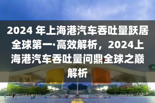 2024 年上海港汽車吞吐量躍居全球第一·高效解析，2024上海港汽車吞吐量問鼎全球之巔解析液壓動力機械,元件制造