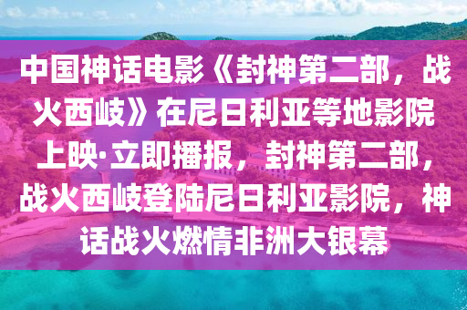中國神話電影《封神第二部，戰(zhàn)火西岐》在尼日利亞等地影院上映·立即播報，封神第二部，戰(zhàn)火西岐登陸尼日利亞影院，神話戰(zhàn)火燃情非洲大銀幕液壓動力機械,元件制造