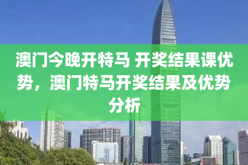 澳門今晚開特馬 開獎(jiǎng)結(jié)果課優(yōu)勢(shì)，澳門特馬開獎(jiǎng)結(jié)果及優(yōu)勢(shì)分析