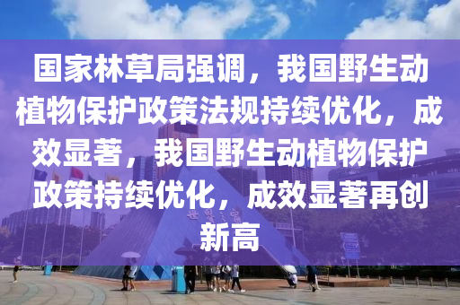 國家林草局強調(diào)，我國野生動植物保護政策法規(guī)持續(xù)優(yōu)化，成效顯著，我國野生動植物保護政策持續(xù)優(yōu)化，成效顯著再創(chuàng)新高液壓動力機械,元件制造