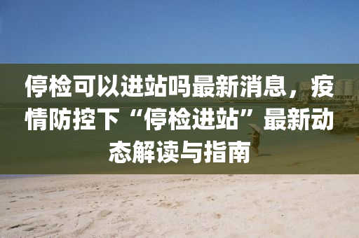 停檢可以進站嗎最新消息，疫情防控下“停檢進站”最液壓動力機械,元件制造新動態(tài)解讀與指南