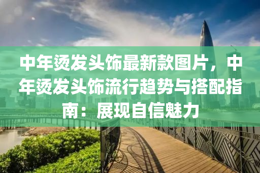 中年?duì)C發(fā)頭飾最新款圖片，中年?duì)C發(fā)頭飾流行趨勢(shì)與搭配指南：展現(xiàn)自信魅力液壓動(dòng)力機(jī)械,元件制造