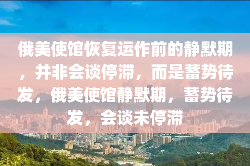 俄美使館恢復(fù)運(yùn)作前的靜默期，并非會(huì)談停滯，而是蓄勢(shì)待發(fā)，俄美使館靜默期，蓄勢(shì)待發(fā)，會(huì)談未停滯液壓動(dòng)力機(jī)械,元件制造