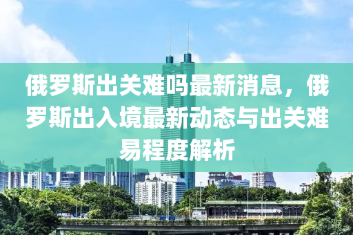 俄羅斯液壓動力機械,元件制造出關難嗎最新消息，俄羅斯出入境最新動態(tài)與出關難易程度解析