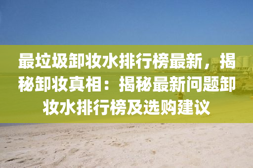 最垃圾卸妝水排行榜最新，揭秘卸妝真相：揭秘最新問題卸妝水排行榜及選購建議液壓動(dòng)力機(jī)械,元件制造
