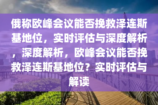 俄稱歐峰會議能否挽救澤連斯基地位，實時評估與深度解析，深度解析，歐峰會議能否挽救澤連斯基地位？實時評估與解讀液壓動力機(jī)械,元件制造