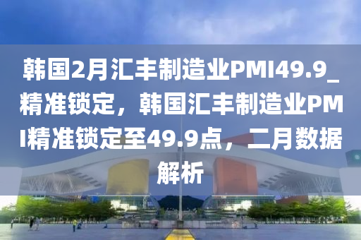韓國2月匯豐制造業(yè)PMI49.9_精準鎖定液壓動力機械,元件制造，韓國匯豐制造業(yè)PMI精準鎖定至49.9點，二月數(shù)據(jù)解析