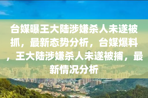 臺媒曝王大陸涉嫌殺人未遂被抓，最新態(tài)勢分析，臺媒爆料，王大陸涉嫌殺人未遂被捕，最新情況分析液壓動力機(jī)械,元件制造
