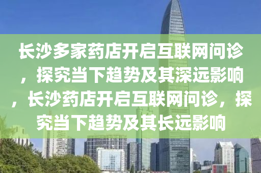 長沙多家藥店開啟互聯(lián)網(wǎng)問診液壓動力機械,元件制造，探究當下趨勢及其深遠影響，長沙藥店開啟互聯(lián)網(wǎng)問診，探究當下趨勢及其長遠影響