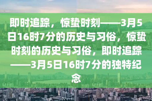 即時追蹤，驚蟄時刻——3月5日16時7分的歷史與習(xí)俗，驚蟄時刻的歷史與習(xí)俗，即時追液壓動力機械,元件制造蹤——3月5日16時7分的獨特紀念