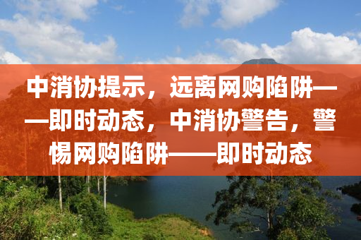 中消協(xié)提示，遠(yuǎn)離網(wǎng)購陷阱——即時動態(tài)，中消協(xié)警告，警惕網(wǎng)購陷阱——液壓動力機(jī)械,元件制造即時動態(tài)
