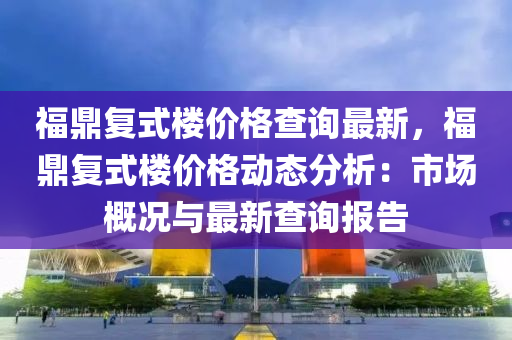 福鼎復(fù)式樓價格查詢最新，福鼎復(fù)式樓價格動態(tài)分析：市場概況與最新查詢報告液壓動力機械,元件制造