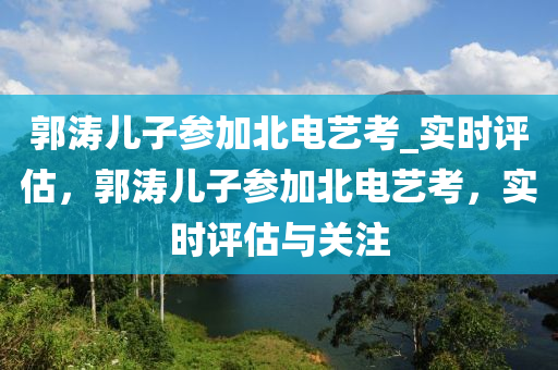 郭濤兒子參加北電藝考_液壓動(dòng)力機(jī)械,元件制造實(shí)時(shí)評估，郭濤兒子參加北電藝考，實(shí)時(shí)評估與關(guān)注