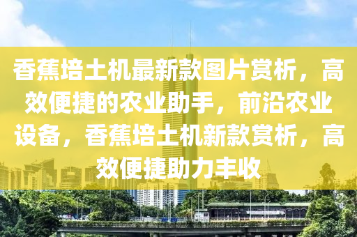 香蕉培土機(jī)最新款圖片賞析，高效便捷的農(nóng)業(yè)助手，前沿農(nóng)業(yè)設(shè)備，香蕉培土機(jī)新液壓動(dòng)力機(jī)械,元件制造款賞析，高效便捷助力豐收