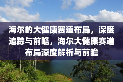 海爾的大液壓動(dòng)力機(jī)械,元件制造健康賽道布局，深度追蹤與前瞻，海爾大健康賽道布局深度解析與前瞻