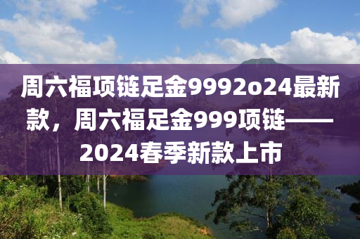 周六福項鏈足金9992o24最新款，周六福足液壓動力機械,元件制造金999項鏈——2024春季新款上市