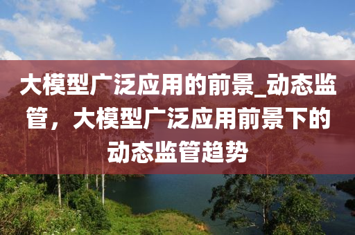 大模型廣泛應(yīng)用的前景_動態(tài)監(jiān)管，大模型廣泛應(yīng)用前景下的動態(tài)監(jiān)管趨勢液壓動力機(jī)械,元件制造