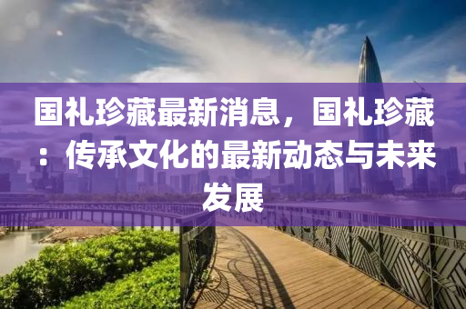 國(guó)禮珍藏最新消息，國(guó)禮珍藏：傳承文化的最新動(dòng)態(tài)與未來(lái)發(fā)展液壓動(dòng)力機(jī)械,元件制造