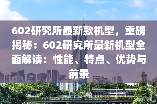 602研究所最新款機(jī)型，重磅揭秘：602研究所最新機(jī)型全面解讀：性能、特點(diǎn)、優(yōu)勢(shì)與前景液壓動(dòng)力機(jī)械,元件制造