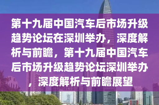 第十九屆中國液壓動力機(jī)械,元件制造汽車后市場升級趨勢論壇在深圳舉辦，深度解析與前瞻，第十九屆中國汽車后市場升級趨勢論壇深圳舉辦，深度解析與前瞻展望