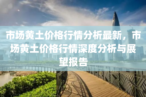 市場黃土價格行情分析最新，市場黃土價格行情深度分析與展望報告液壓動力機械,元件制造