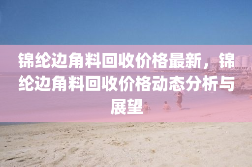 錦綸邊角料回收價(jià)格最新，錦綸邊角料回收價(jià)格動(dòng)態(tài)分析與展望液壓動(dòng)力機(jī)械,元件制造