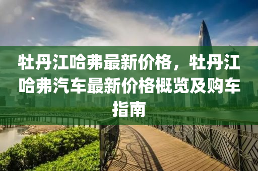 牡丹江哈弗最新價格，牡丹江哈弗汽車最新價液壓動力機械,元件制造格概覽及購車指南