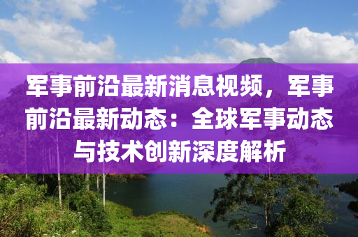 軍事前沿最新消息視頻，軍事前沿最新動態(tài)：全球軍事動態(tài)與技術(shù)創(chuàng)新深度解析液壓動力機械,元件制造