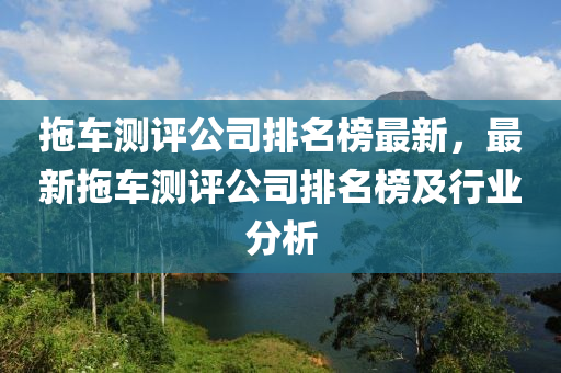 拖車測(cè)評(píng)公司排名榜最新，最新拖車測(cè)評(píng)公司排名榜及行業(yè)分析液壓動(dòng)力機(jī)械,元件制造