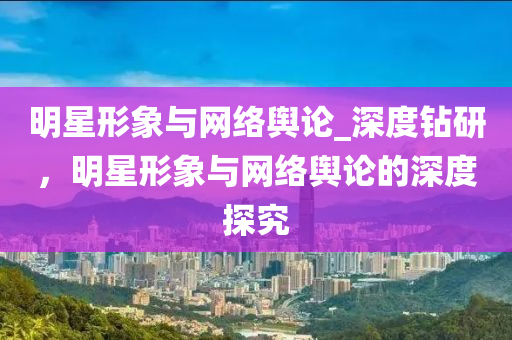 明星形象與網(wǎng)絡(luò)輿論_深度鉆研，明星形象與網(wǎng)絡(luò)輿論的深度探究液壓動(dòng)力機(jī)械,元件制造