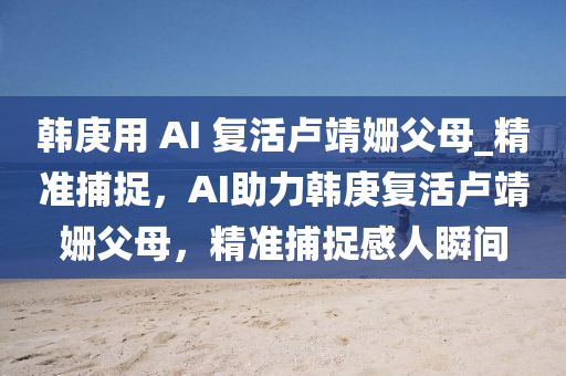 韓庚用 AI 復(fù)活盧靖姍父母_精準(zhǔn)捕捉，AI助力韓庚復(fù)活盧靖姍父母，精準(zhǔn)捕捉感人瞬間液壓動力機(jī)械,元件制造