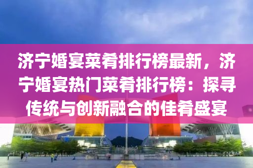 濟寧婚宴菜肴排行榜最新，濟寧婚宴熱門菜肴排行榜：探尋傳統(tǒng)與創(chuàng)新融合的佳肴盛宴液壓動力機械,元件制造