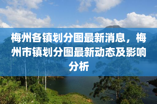 梅州各鎮(zhèn)劃分圖最新消息，梅州市鎮(zhèn)劃分圖最新動態(tài)及影響分析液壓動力機(jī)械,元件制造