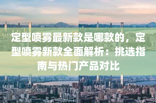 定型噴霧最新款是哪款的，定型噴霧新款全面解析：挑選指南與熱門產(chǎn)品對(duì)比液壓動(dòng)力機(jī)械,元件制造