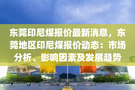 東莞印尼煤報價最新消息，東莞地區(qū)印尼煤報價動態(tài)：市場分析、影響因素及發(fā)展趨勢液壓動力機(jī)械,元件制造